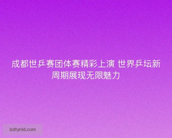 成都世乒赛团体赛精彩上演 世界乒坛新周期展现无限魅力