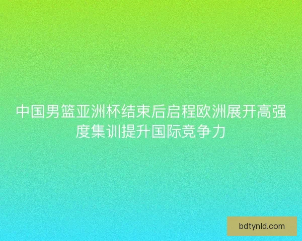 中国男篮亚洲杯结束后启程欧洲展开高强度集训提升国际竞争力