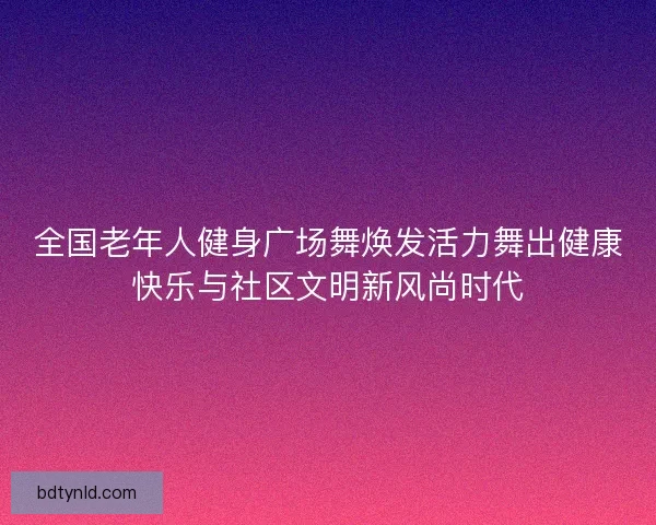 全国老年人健身广场舞焕发活力舞出健康快乐与社区文明新风尚时代