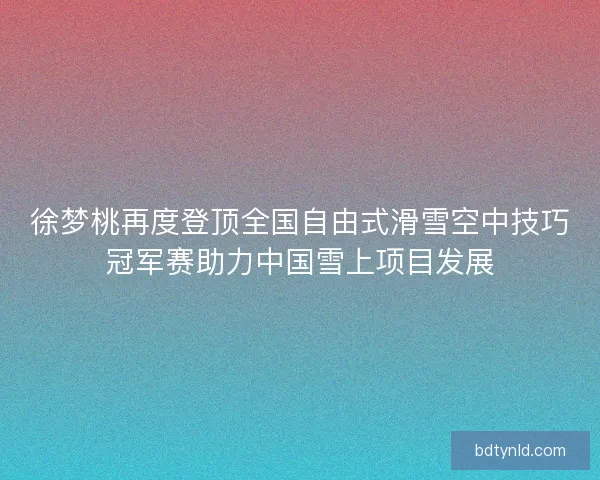 徐梦桃再度登顶全国自由式滑雪空中技巧冠军赛助力中国雪上项目发展