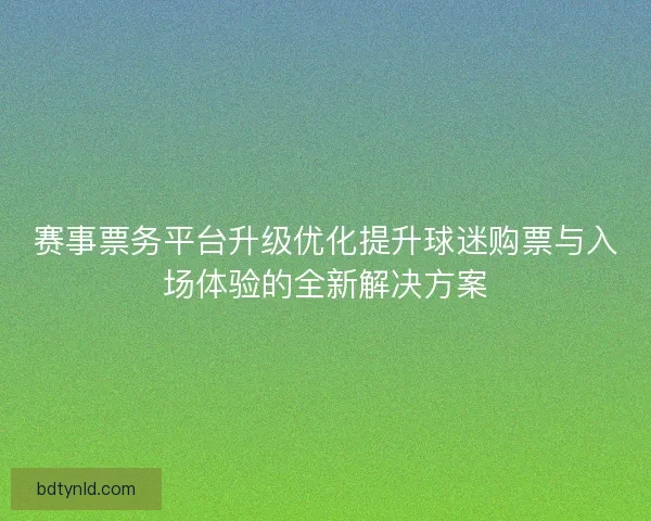 赛事票务平台升级优化提升球迷购票与入场体验的全新解决方案